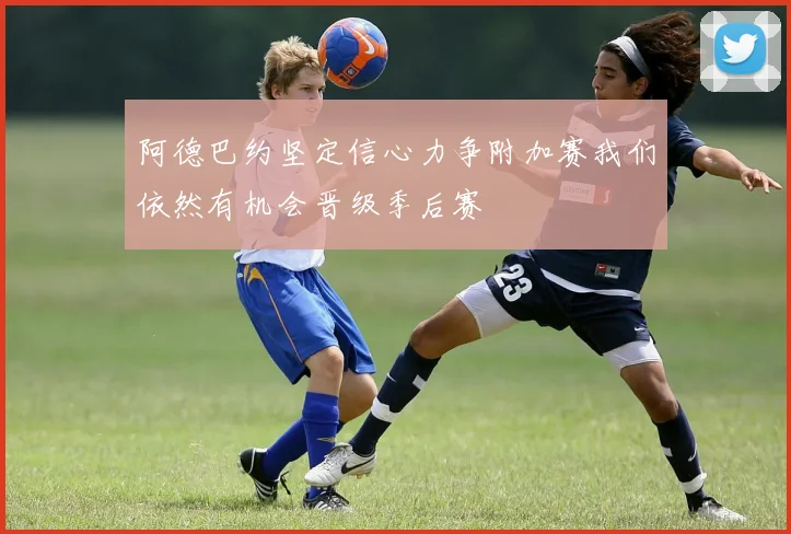 阿德巴约坚定信心力争附加赛我们依然有机会晋级季后赛