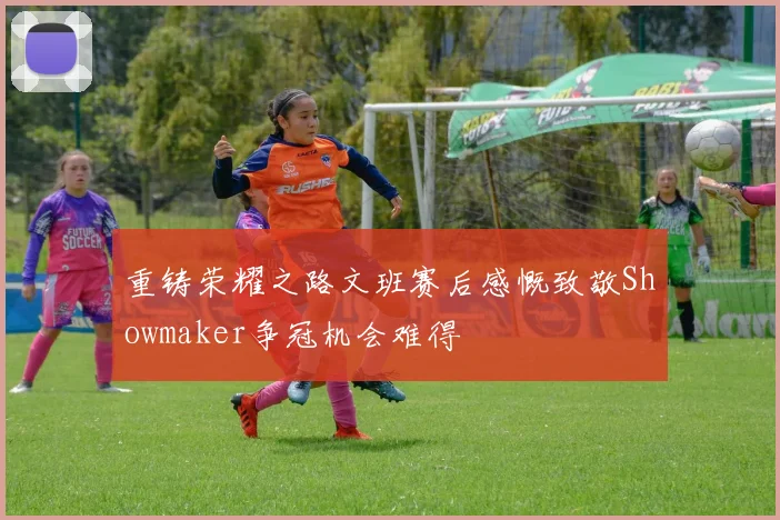 重铸荣耀之路文班赛后感慨致敬Showmaker争冠机会难得