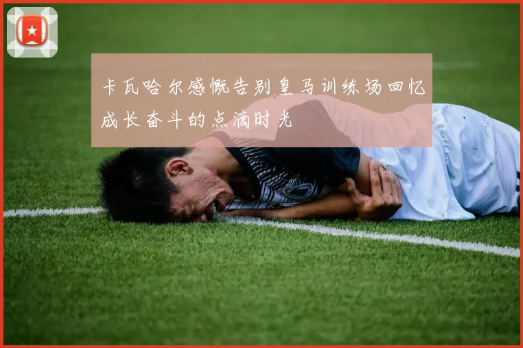 卡瓦哈尔感慨告别皇马训练场回忆成长奋斗的点滴时光