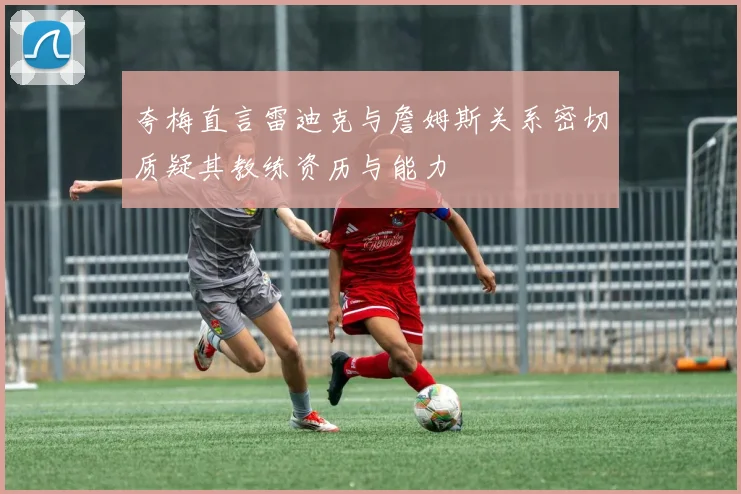 夸梅直言雷迪克与詹姆斯关系密切质疑其教练资历与能力