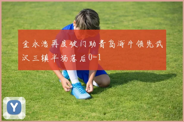 金永浩再度破门助青岛海牛领先武汉三镇半场落后0-1