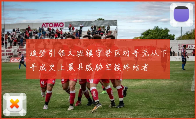 追梦引领文班镇守禁区对手无从下手成史上最具威胁空接终结者