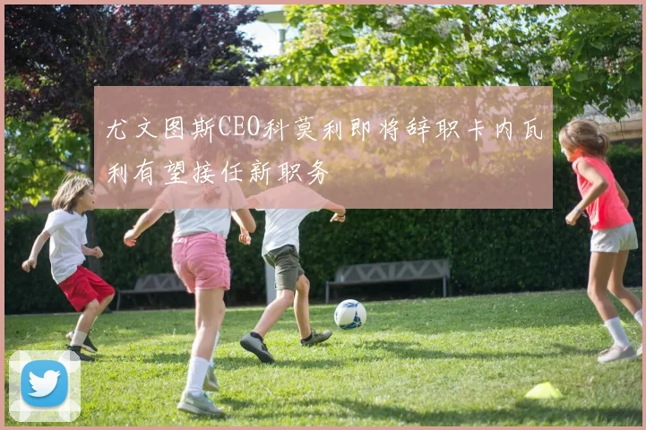 尤文图斯CEO科莫利即将辞职卡内瓦利有望接任新职务