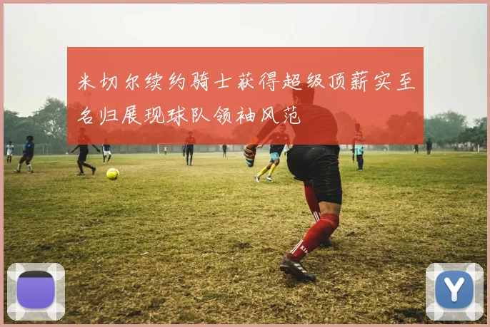 米切尔续约骑士获得超级顶薪实至名归展现球队领袖风范