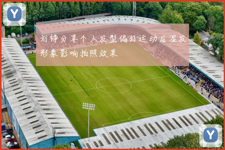 刘铮分享个人发型偏好运动后湿发形象影响拍照效果
