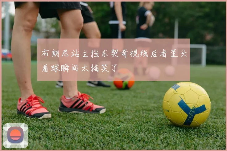 布朗尼站立挡东契奇视线后者歪头看球瞬间太搞笑了