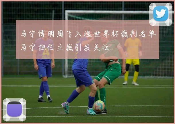 马宁傅明周飞入选世界杯裁判名单马宁担任主裁引发关注