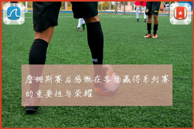詹姆斯赛后感慨在客场赢得系列赛的重要性与荣耀